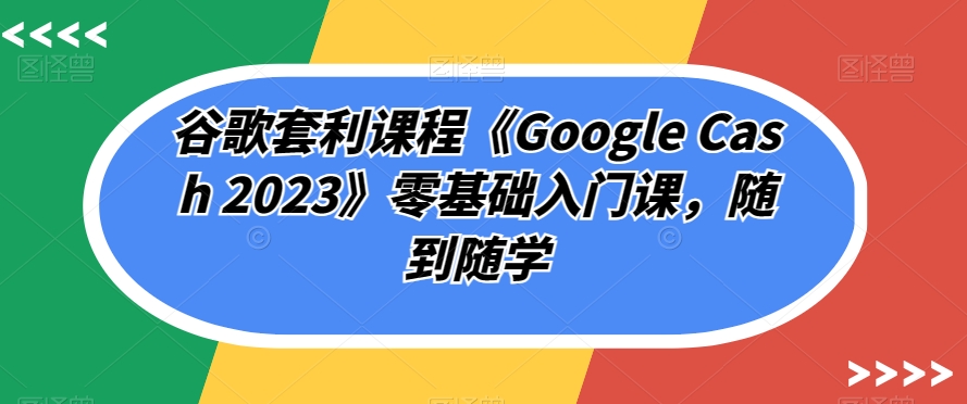 谷歌套利课程《Google Cash 2023》零基础入门课，随到随学-福喜网创