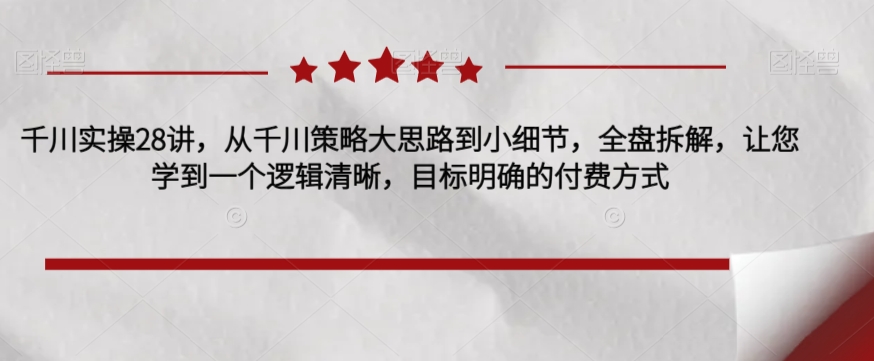 千川实操28讲，从千川策略大思路到小细节，全盘拆解，让您学到一个逻辑清晰，目标明确的付费方式-福喜网创