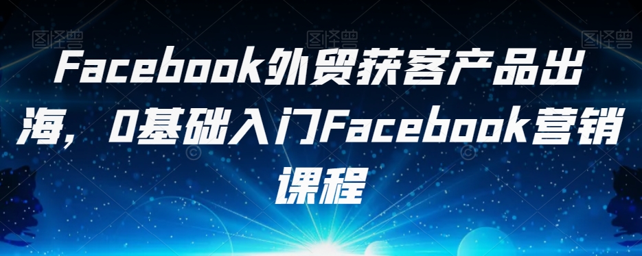 Facebook外贸获客产品出海，0基础入门Facebook营销课程-福喜网创