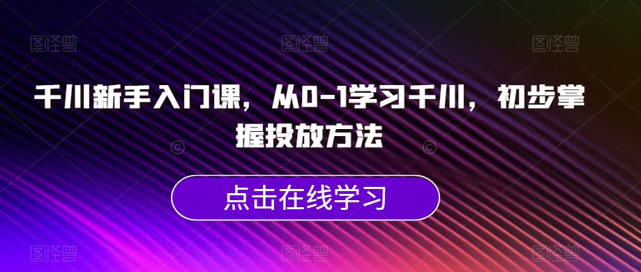 千川新手入门课，从0-1学习千川，初步掌握投放方法-福喜网创