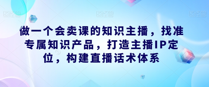 做一个会卖课的知识主播，找准专属知识产品，打造主播IP定位，构建直播话术体系-福喜网创