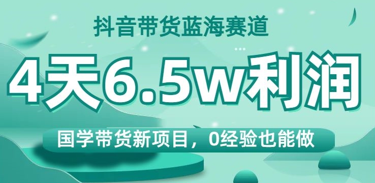 抖音带货蓝海赛道，国学带货新项目，0经验也能做，4天6.5w利润【揭秘】-福喜网创