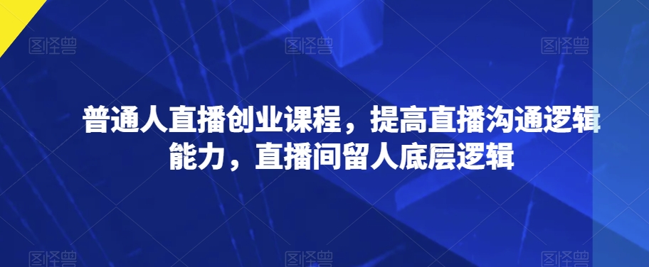 普通人直播创业课程，提高直播沟通逻辑能力，直播间留人底层逻辑-福喜网创