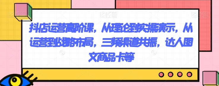 抖店运营高阶课，从理论到实操演示，从运营到战略布局，三频渠道共振，达人图文商品卡等-福喜网创