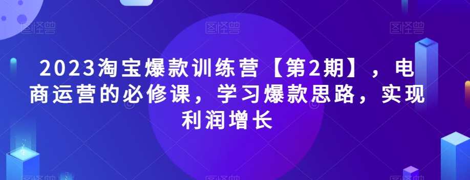 2023淘宝爆款训练营【第2期】，电商运营的必修课，学习爆款思路，实现利润增长-福喜网创