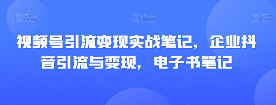 视频号引流变现实战笔记，企业抖音引流与变现，电子书笔记-福喜网创