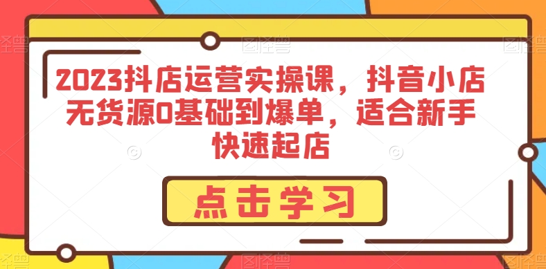 2023抖店运营实操课，抖音小店无货源0基础到爆单，适合新手快速起店-福喜网创