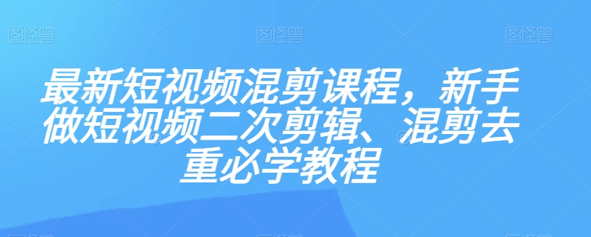 最新短视频混剪课程，新手做短视频二次剪辑、混剪去重必学教程-福喜网创