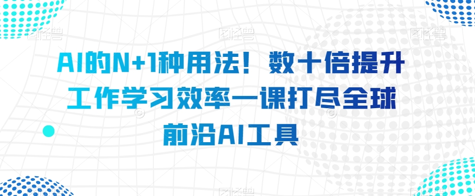 AI的N+1种用法！数十倍提升工作学习效率一课打尽全球前沿AI工具-福喜网创