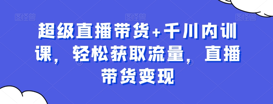 超级直播带货+千川内训课，轻松获取流量，直播带货变现-福喜网创