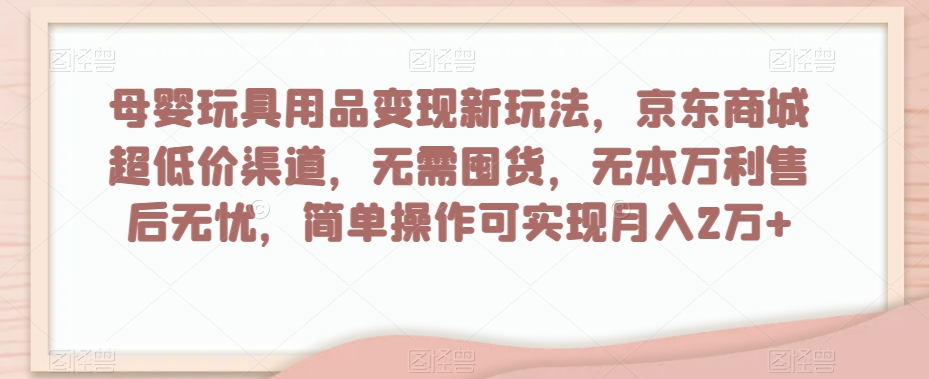 母婴玩具用品变现新玩法，京东商城超低价渠道，简单操作可实现月入2万+【揭秘】-福喜网创