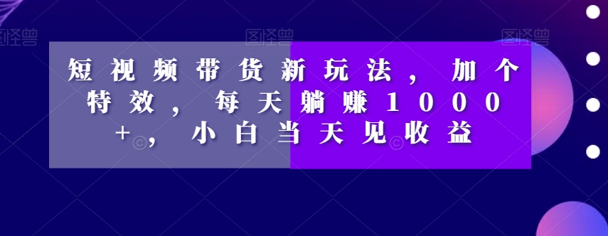 短视频带货新玩法，加个特效，每天躺赚1000+，小白当天见收益【揭秘】-福喜网创