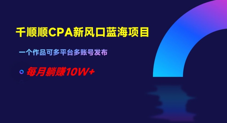 千顺顺CPA新风口蓝海项目，一个作品可多平台多账号发布，每月躺赚10W+【揭秘】-福喜网创