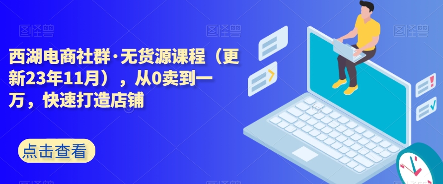 西湖电商社群·无货源课程（更新23年11月），从0卖到一万，快速打造店铺-福喜网创