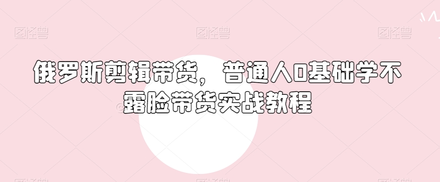 俄罗斯产品剪辑带货，普通人0基础学不露脸带货实战教程-福喜网创