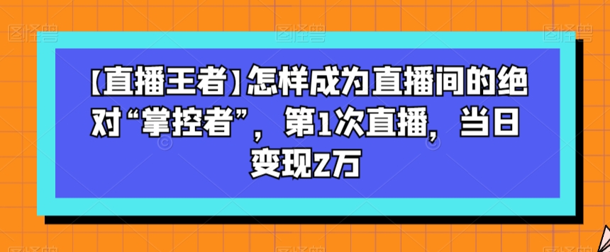 【直播王者】怎样成为直播间的绝对“掌控者”，第1次直播，当日变现2万-福喜网创