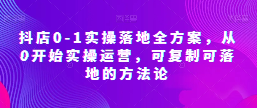 抖店0-1实操落地全方案，从0开始实操运营，可复制可落地的方法论-福喜网创