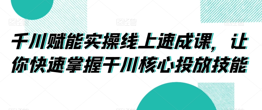 千川赋能实操线上速成课，让你快速掌握干川核心投放技能-福喜网创