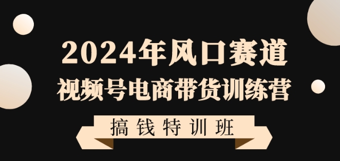 2024年风口赛道视频号电商带货训练营搞钱特训班，带领大家快速入局自媒体电商带货-福喜网创