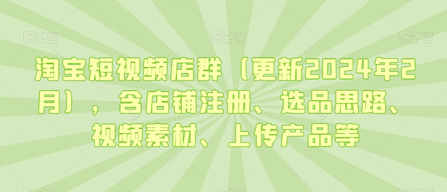 淘宝短视频店群（更新2024年2月），含店铺注册、选品思路、视频素材、上传产品等-福喜网创