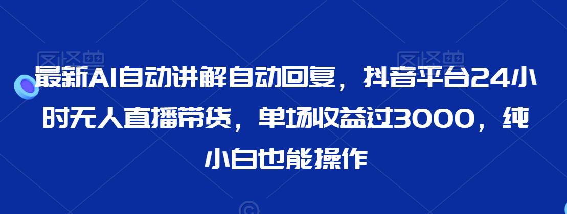 最新AI自动讲解自动回复，抖音平台24小时无人直播带货，单场收益过3000，纯小白也能操作【揭秘】-福喜网创