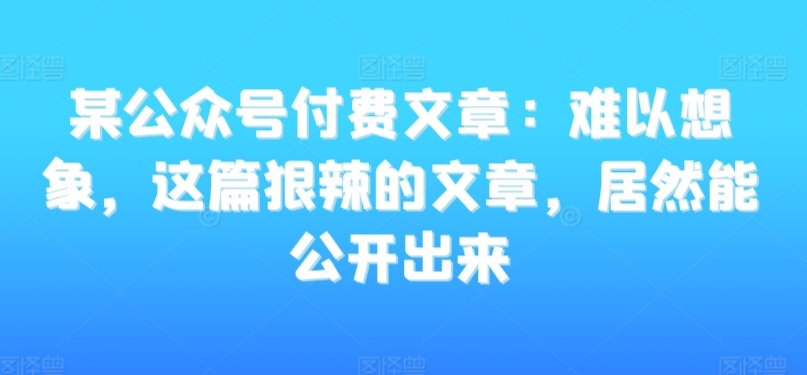 某公众号付费文章：难以想象，这篇狠辣的文章，居然能公开出来-福喜网创