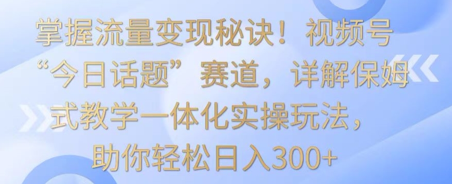 掌握流量变现秘诀！视频号“今日话题”赛道，详解保姆式教学一体化实操玩法，助你轻松日入300+【揭秘】-福喜网创