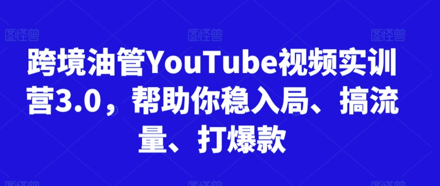 跨境油管YouTube视频实训营3.0，帮助你稳入局、搞流量、打爆款-福喜网创