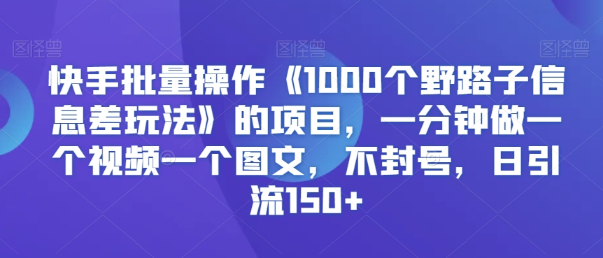 快手批量操作《1000个野路子信息差玩法》的项目，一分钟做一个视频一个图文，不封号，日引流150+【揭秘】-福喜网创