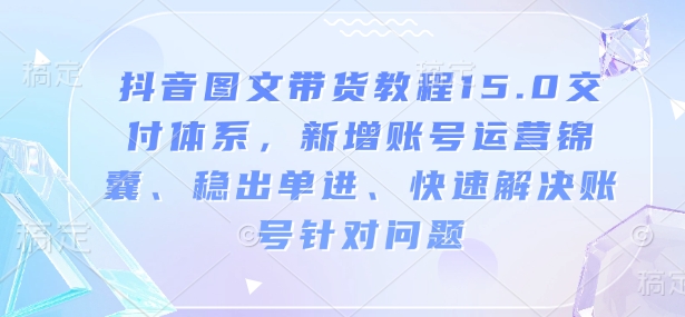 抖音图文带货教程15.0交付体系，新增账号运营锦囊、稳出单进、快速解决账号针对问题-福喜网创