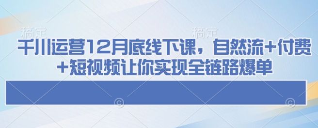 千川运营12月底线下课，自然流+付费+短视频让你实现全链路爆单-福喜网创