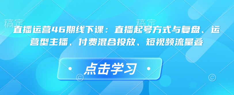 直播运营46期线下课：直播起号方式与复盘、运营型主播、付费混合投放、短视频流量叠-福喜网创