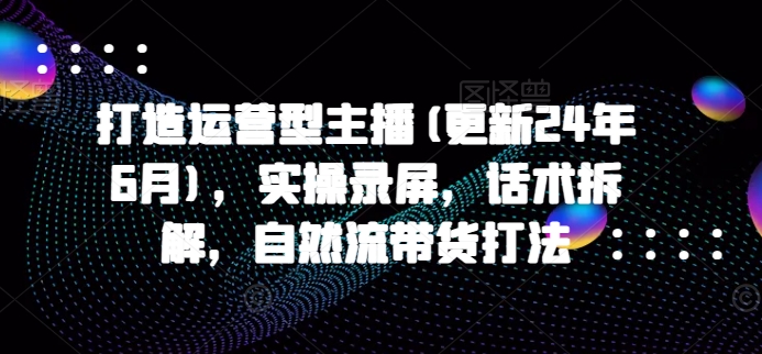 打造运营型主播(更新25年2月)，实操录屏，话术拆解，自然流带货打法-福喜网创