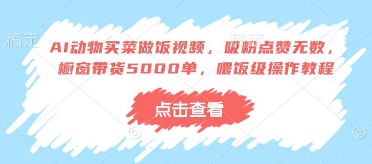 AI动物买菜做饭视频，吸粉点赞无数，橱窗带货5000单，喂饭级操作教程-福喜网创