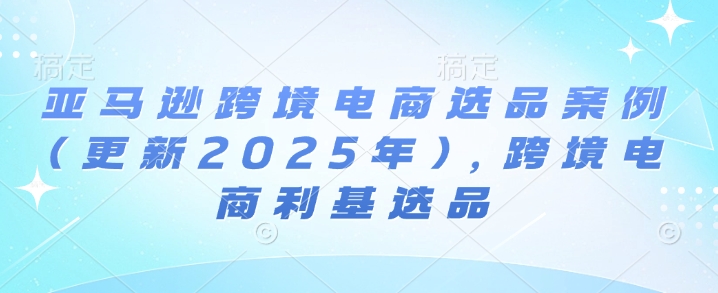 亚马逊跨境电商选品案例(更新2025年2月)，跨境电商利基选品-福喜网创