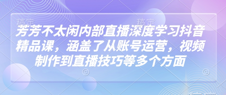 芳芳不太闲内部直播深度学习抖音精品课，涵盖了从账号运营，视频制作到直播技巧等多个方面-福喜网创