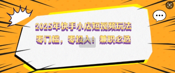 2025年快手小店短视频玩法，零门槛，零投入，兼职必选【揭秘】-福喜网创