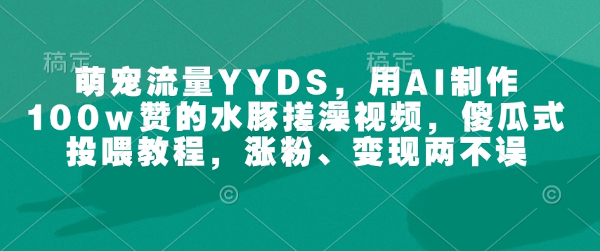 萌宠流量YYDS，用AI制作100w赞的水豚搓澡视频，傻瓜式投喂教程，涨粉、变现两不误-福喜网创