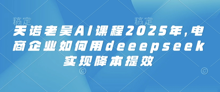 天诺老吴AI课程2025年，电商企业如何用deeepseek实现降本提效-福喜网创