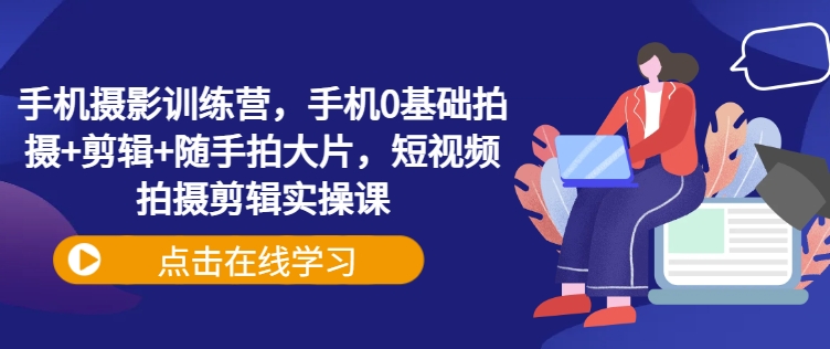 手机摄影训练营，手机0基础拍摄+剪辑+随手拍大片，短视频拍摄剪辑实操课-福喜网创