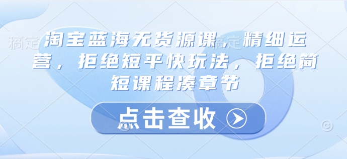 淘宝蓝海无货源课，精细运营，拒绝短平快玩法，拒绝简短课程凑章节-福喜网创