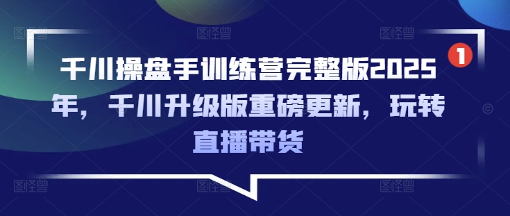 千川操盘手训练营完整版2025年，千川升级版重磅更新，玩转直播带货-福喜网创